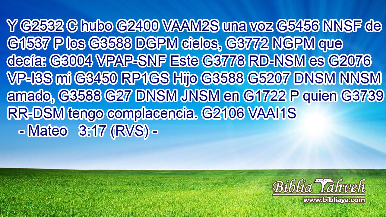 Y G2532 C hubo G2400 VAAM2S una voz G5456 NNSF de G1537 P los G3588 DGPM cielos, G3772 NGPM que decía: G3004 VPAP-SNF Este G3778 RD-NSM es G2076 VP-I3S mi G3450 RP1GS Hijo G3588 G5207 DNSM NNSM amado, G3588 G27 DNSM JNSM en G1722 P quien G3739 RR-DSM tengo complacencia. G2106 VAAI1S 