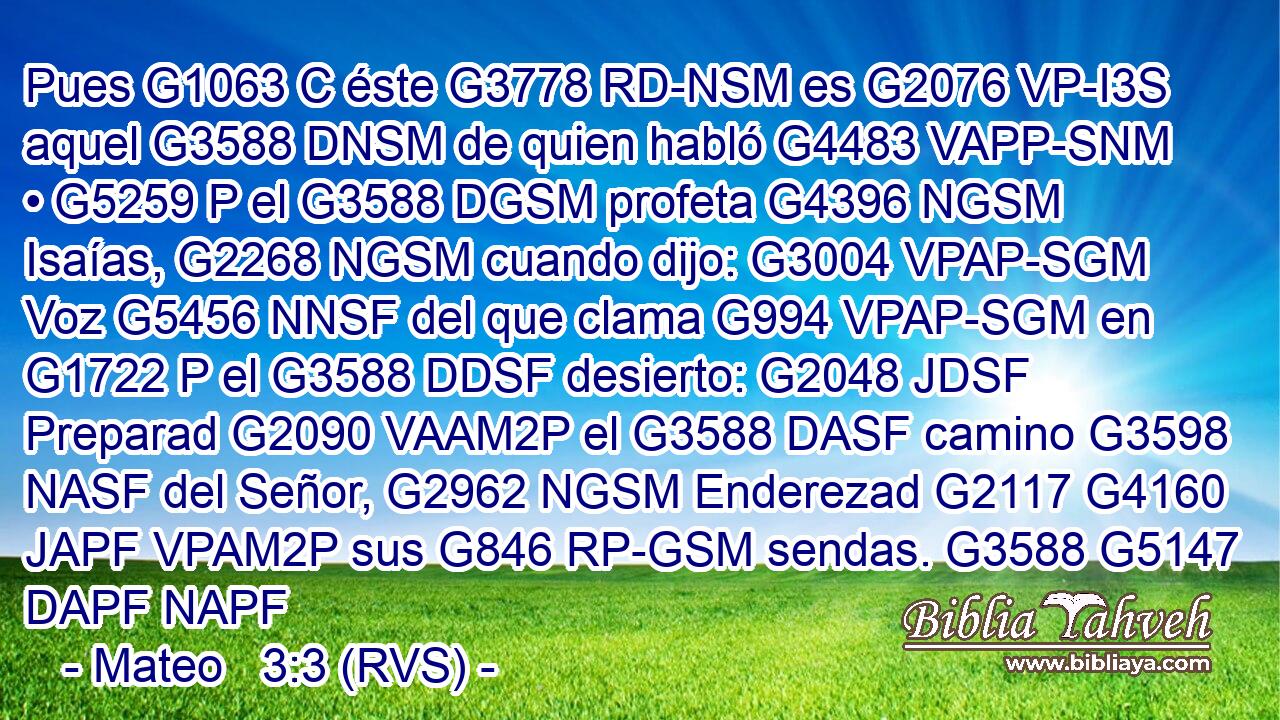 Pues G1063 C éste G3778 RD-NSM es G2076 VP-I3S aquel G3588 DNSM de quien habló G4483 VAPP-SNM • G5259 P el G3588 DGSM profeta G4396 NGSM Isaías, G2268 NGSM cuando dijo: G3004 VPAP-SGM Voz G5456 NNSF del que clama G994 VPAP-SGM en G1722 P el G3588 DDSF desierto: G2048 JDSF Preparad G2090 VAAM2P el G3588 DASF camino G3598 NASF del Señor, G2962 NGSM Enderezad G2117 G4160 JAPF VPAM2P sus G846 RP-GSM sendas. G3588 G5147 DAPF NAPF 