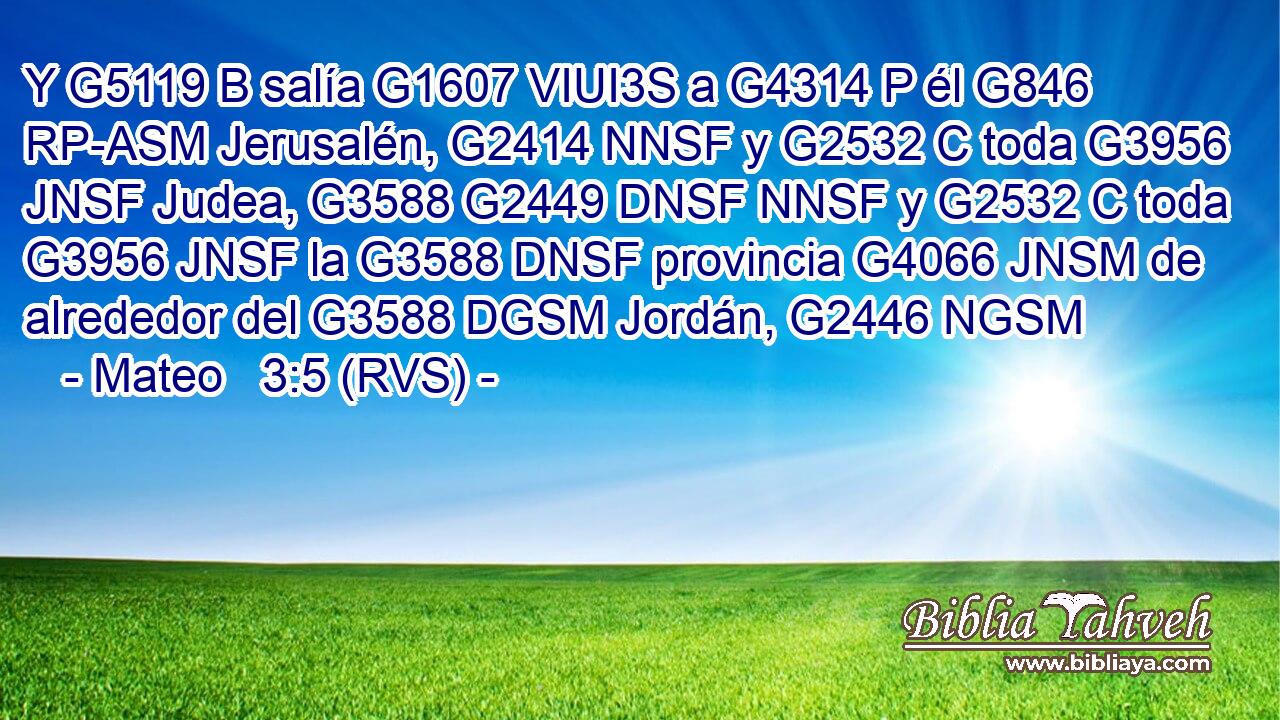 Y G5119 B salía G1607 VIUI3S a G4314 P él G846 RP-ASM Jerusalén, G2414 NNSF y G2532 C toda G3956 JNSF Judea, G3588 G2449 DNSF NNSF y G2532 C toda G3956 JNSF la G3588 DNSF provincia G4066 JNSM de alrededor del G3588 DGSM Jordán, G2446 NGSM 