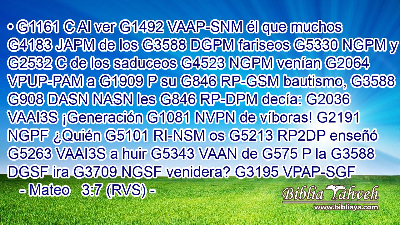 • G1161 C Al ver G1492 VAAP-SNM él que muchos G4183 JAPM de los G3588 DGPM fariseos G5330 NGPM y G2532 C de los saduceos G4523 NGPM venían G2064 VPUP-PAM a G1909 P su G846 RP-GSM bautismo, G3588 G908 DASN NASN les G846 RP-DPM decía: G2036 VAAI3S ¡Generación G1081 NVPN de víboras! G2191 NGPF ¿Quién G5101 RI-NSM os G5213 RP2DP enseñó G5263 VAAI3S a huir G5343 VAAN de G575 P la G3588 DGSF ira G3709 NGSF venidera? G3195 VPAP-SGF 