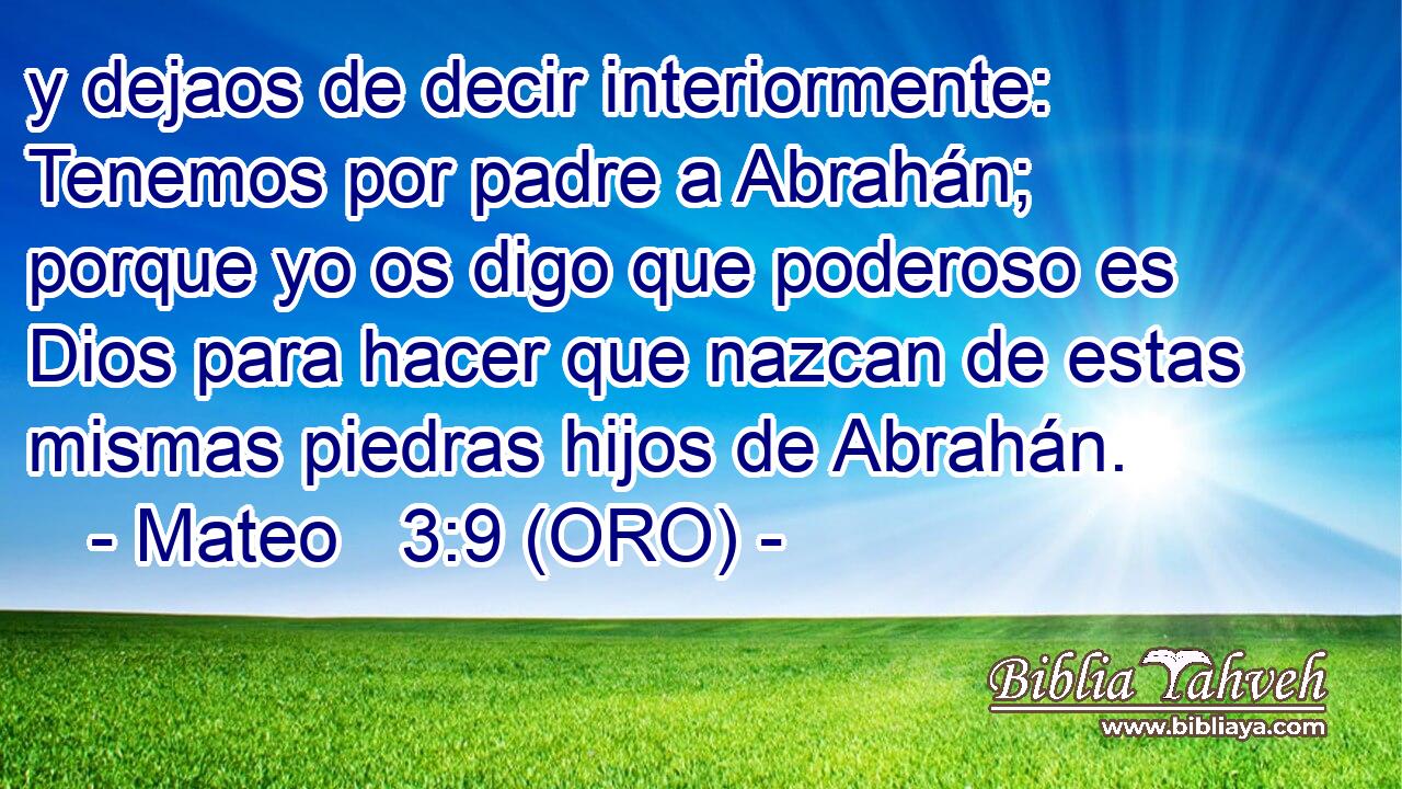 y dejaos de decir interiormente: Tenemos por padre a Abrahán; porque yo os digo que poderoso es Dios para hacer que nazcan de estas mismas piedras hijos de Abrahán. 