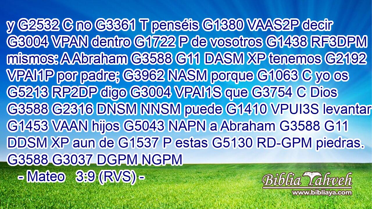y G2532 C no G3361 T penséis G1380 VAAS2P decir G3004 VPAN dentro G1722 P de vosotros G1438 RF3DPM mismos: A Abraham G3588 G11 DASM XP tenemos G2192 VPAI1P por padre; G3962 NASM porque G1063 C yo os G5213 RP2DP digo G3004 VPAI1S que G3754 C Dios G3588 G2316 DNSM NNSM puede G1410 VPUI3S levantar G1453 VAAN hijos G5043 NAPN a Abraham G3588 G11 DDSM XP aun de G1537 P estas G5130 RD-GPM piedras. G3588 G3037 DGPM NGPM 