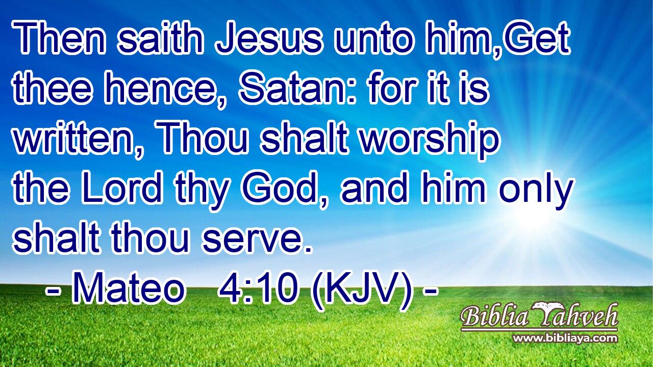 Then saith Jesus unto him,Get thee hence, Satan: for it is written, Thou shalt worship the Lord thy God, and him only shalt thou serve.