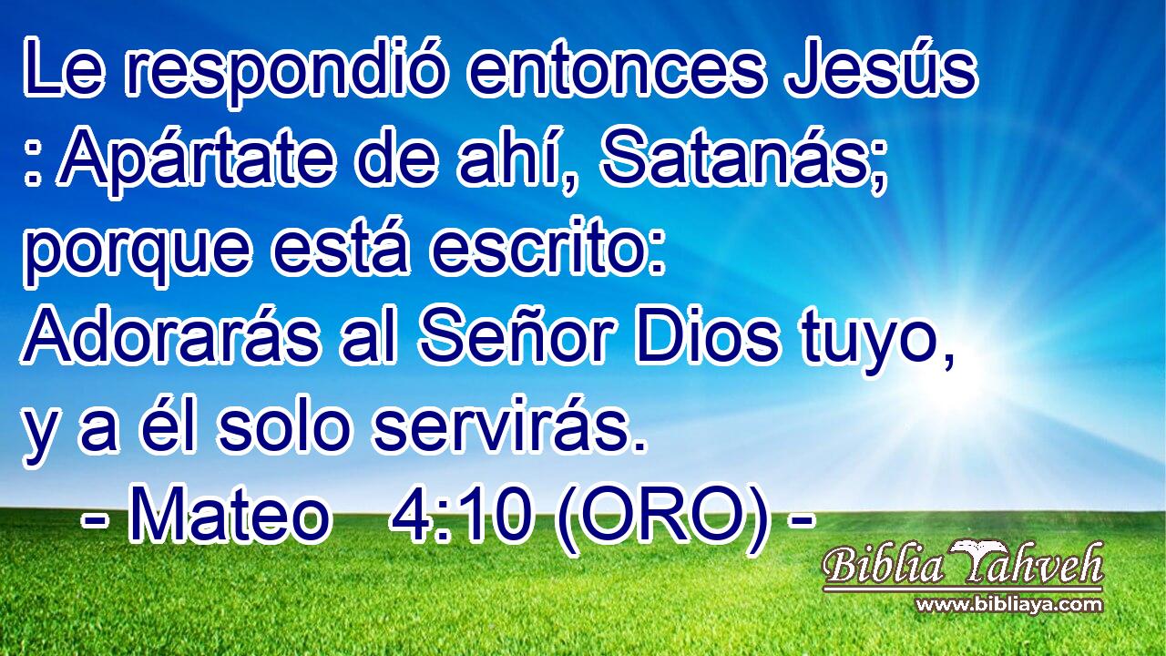  Le respondió entonces Jesús : Apártate de ahí, Satanás; porque está escrito: Adorarás al Señor Dios tuyo, y a él solo servirás. 