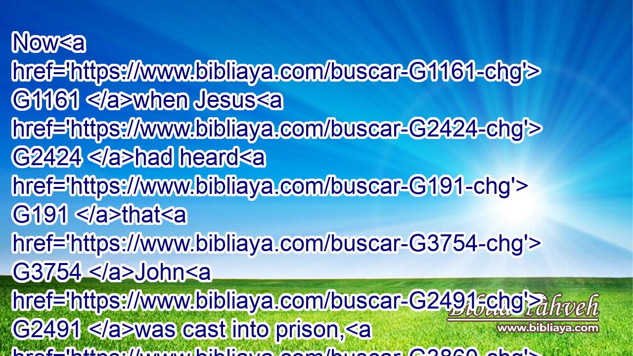 Now G1161 when Jesus G2424 had heard G191 that G3754 John G2491 was cast into prison, G3860 he departed G402 into G1519 Galilee;G1056
