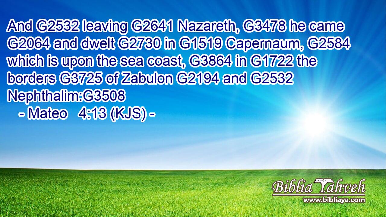 And G2532 leaving G2641 Nazareth, G3478 he came G2064 and dwelt G2730 in G1519 Capernaum, G2584 which is upon the sea coast, G3864 in G1722 the borders G3725 of Zabulon G2194 and G2532 Nephthalim:G3508