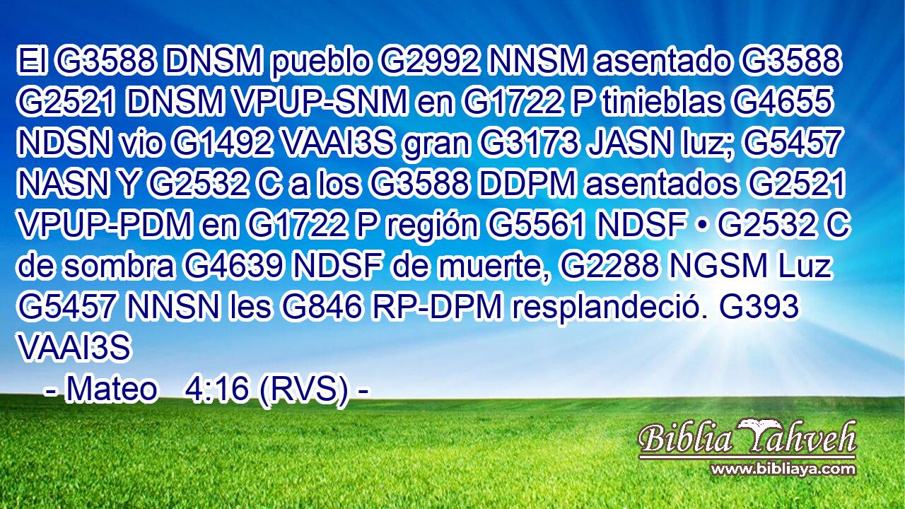 El G3588 DNSM pueblo G2992 NNSM asentado G3588 G2521 DNSM VPUP-SNM en G1722 P tinieblas G4655 NDSN vio G1492 VAAI3S gran G3173 JASN luz; G5457 NASN Y G2532 C a los G3588 DDPM asentados G2521 VPUP-PDM en G1722 P región G5561 NDSF • G2532 C de sombra G4639 NDSF de muerte, G2288 NGSM Luz G5457 NNSN les G846 RP-DPM resplandeció. G393 VAAI3S 