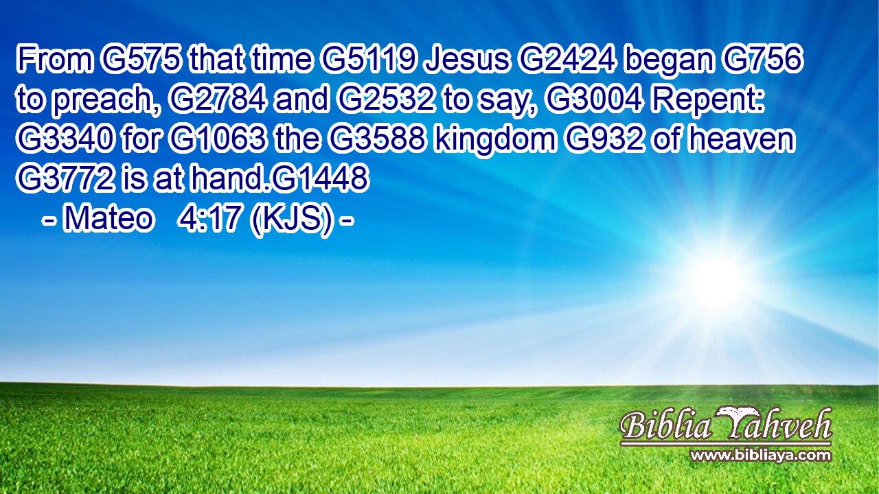 From G575 that time G5119 Jesus G2424 began G756 to preach, G2784 and G2532 to say, G3004 Repent: G3340 for G1063 the G3588 kingdom G932 of heaven G3772 is at hand.G1448
