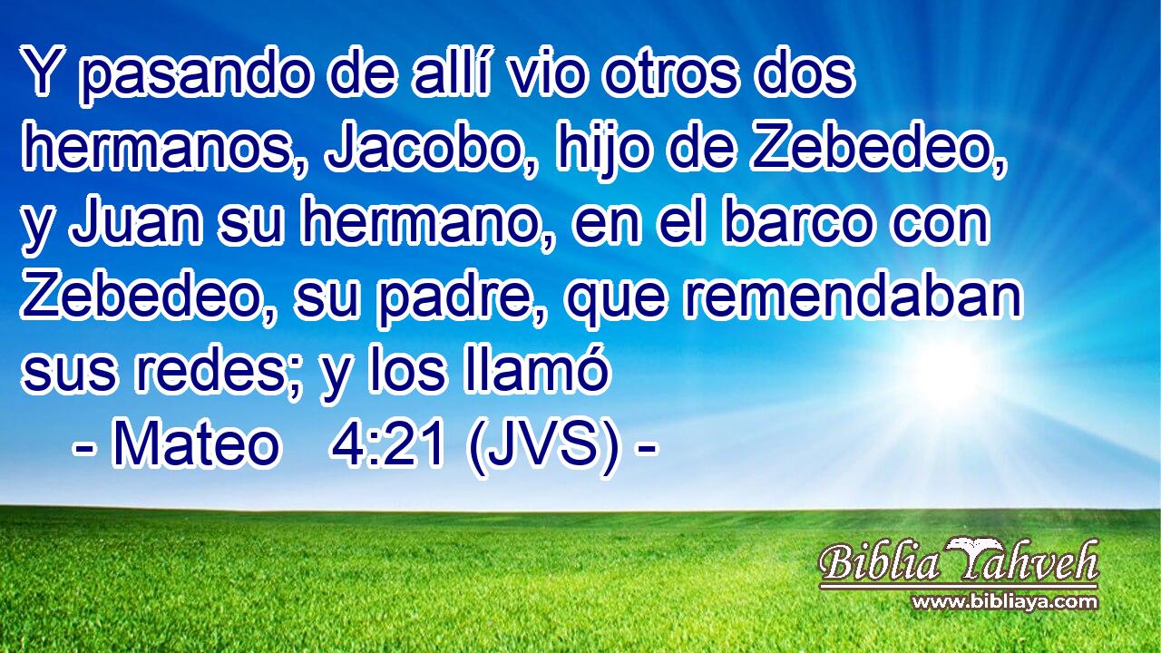 Y pasando de allí vio otros dos hermanos, Jacobo, hijo de Zebedeo, y Juan su hermano, en el barco con Zebedeo, su padre, que remendaban sus redes; y los llamó