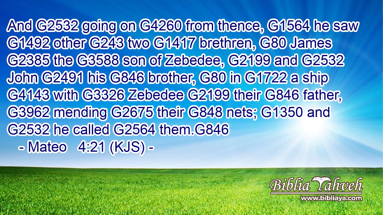 And G2532 going on G4260 from thence, G1564 he saw G1492 other G243 two G1417 brethren, G80 James G2385 the G3588 son of Zebedee, G2199 and G2532 John G2491 his G846 brother, G80 in G1722 a ship G4143 with G3326 Zebedee G2199 their G846 father, G3962 mending G2675 their G848 nets; G1350 and G2532 he called G2564 them.G846