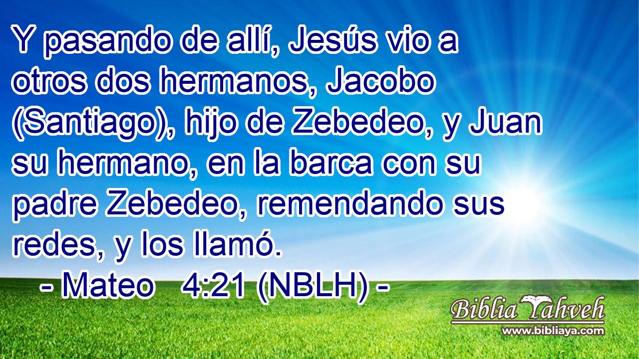  Y pasando de allí, Jesús vio a otros dos hermanos, Jacobo (Santiago), hijo de Zebedeo, y Juan su hermano, en la barca con su padre Zebedeo, remendando sus redes, y los llamó. 