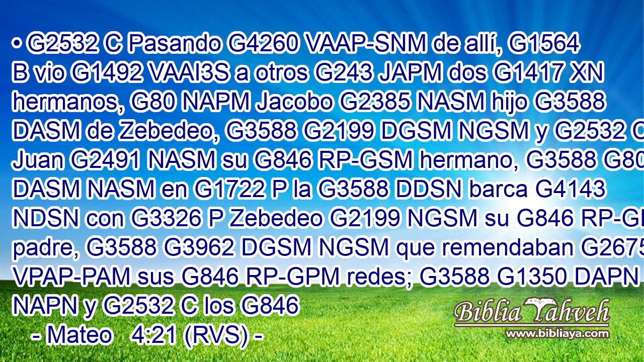 • G2532 C Pasando G4260 VAAP-SNM de allí, G1564 B vio G1492 VAAI3S a otros G243 JAPM dos G1417 XN hermanos, G80 NAPM Jacobo G2385 NASM hijo G3588 DASM de Zebedeo, G3588 G2199 DGSM NGSM y G2532 C Juan G2491 NASM su G846 RP-GSM hermano, G3588 G80 DASM NASM en G1722 P la G3588 DDSN barca G4143 NDSN con G3326 P Zebedeo G2199 NGSM su G846 RP-GPM padre, G3588 G3962 DGSM NGSM que remendaban G2675 VPAP-PAM sus G846 RP-GPM redes; G3588 G1350 DAPN NAPN y G2532 C los G846