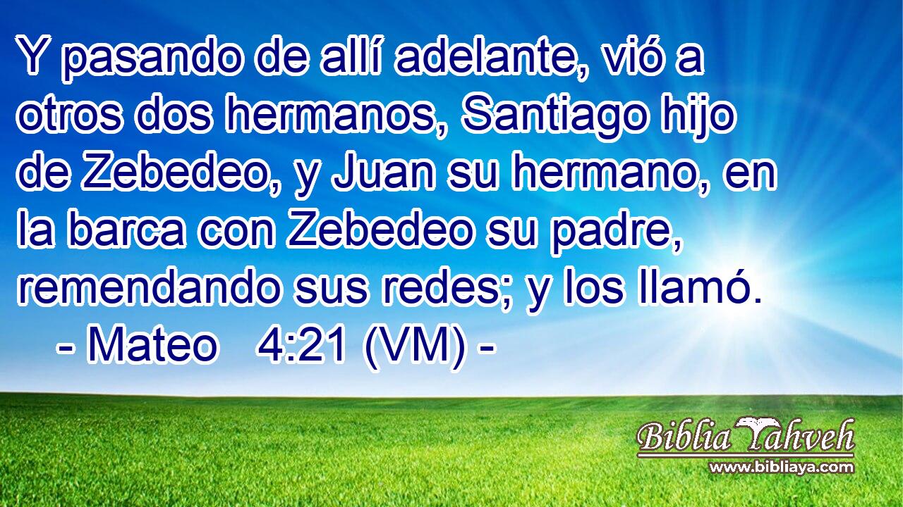  Y pasando de allí adelante, vió a otros dos hermanos, Santiago hijo de Zebedeo, y Juan su hermano, en la barca con Zebedeo su padre, remendando sus redes; y los llamó. 