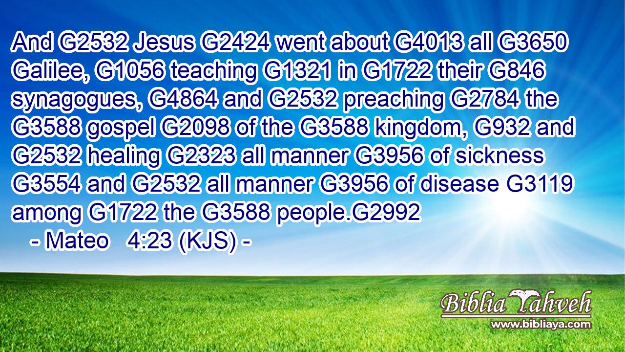 And G2532 Jesus G2424 went about G4013 all G3650 Galilee, G1056 teaching G1321 in G1722 their G846 synagogues, G4864 and G2532 preaching G2784 the G3588 gospel G2098 of the G3588 kingdom, G932 and G2532 healing G2323 all manner G3956 of sickness G3554 and G2532 all manner G3956 of disease G3119 among G1722 the G3588 people.G2992