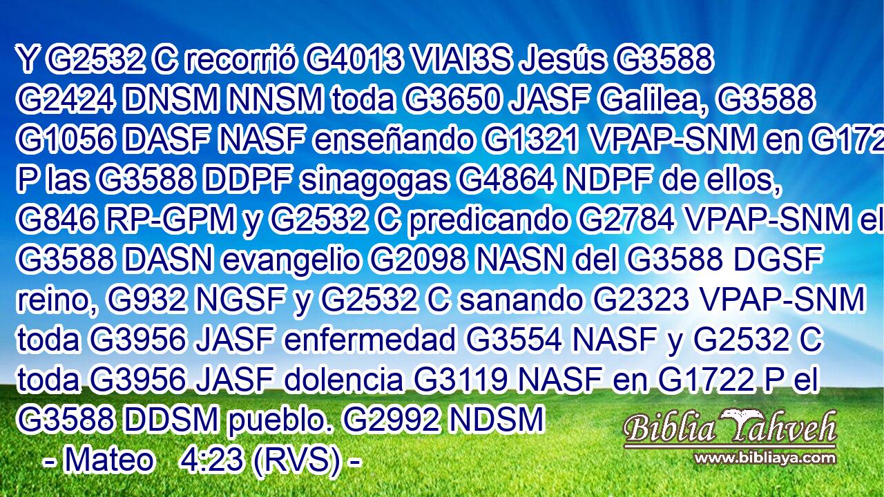 Y G2532 C recorrió G4013 VIAI3S Jesús G3588 G2424 DNSM NNSM toda G3650 JASF Galilea, G3588 G1056 DASF NASF enseñando G1321 VPAP-SNM en G1722 P las G3588 DDPF sinagogas G4864 NDPF de ellos, G846 RP-GPM y G2532 C predicando G2784 VPAP-SNM el G3588 DASN evangelio G2098 NASN del G3588 DGSF reino, G932 NGSF y G2532 C sanando G2323 VPAP-SNM toda G3956 JASF enfermedad G3554 NASF y G2532 C toda G3956 JASF dolencia G3119 NASF en G1722 P el G3588 DDSM pueblo. G2992 NDSM