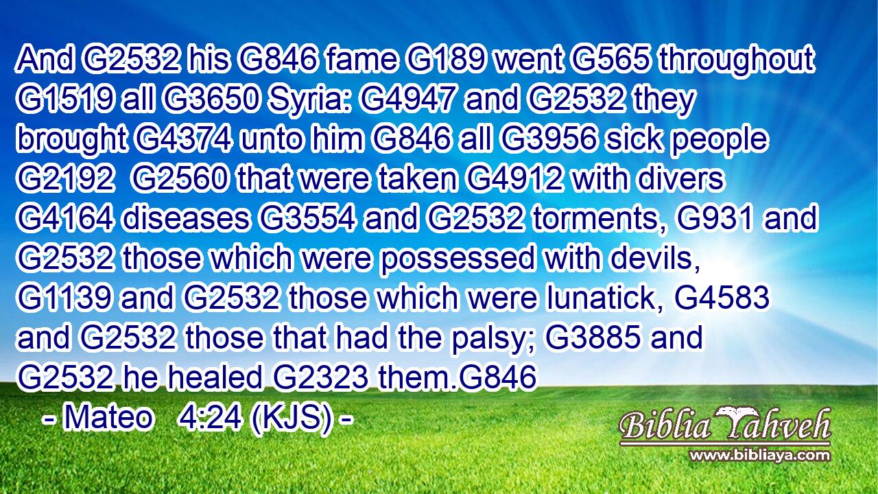 And G2532 his G846 fame G189 went G565 throughout G1519 all G3650 Syria: G4947 and G2532 they brought G4374 unto him G846 all G3956 sick people G2192  G2560 that were taken G4912 with divers G4164 diseases G3554 and G2532 torments, G931 and G2532 those which were possessed with devils, G1139 and G2532 those which were lunatick, G4583 and G2532 those that had the palsy; G3885 and G2532 he healed G2323 them.G846