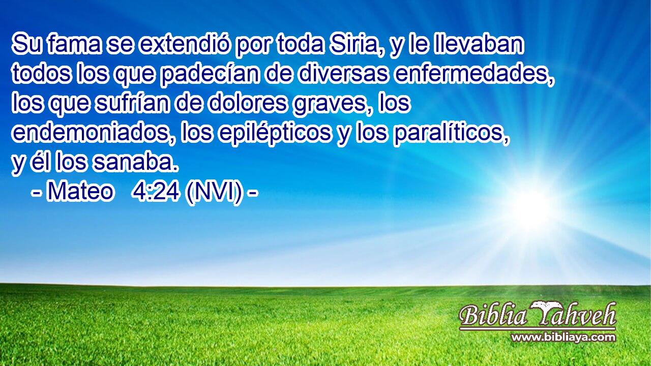  Su fama se extendió por toda Siria, y le llevaban todos los que padecían de diversas enfermedades, los que sufrían de dolores graves, los endemoniados, los epilépticos y los paralíticos, y él los sanaba. 