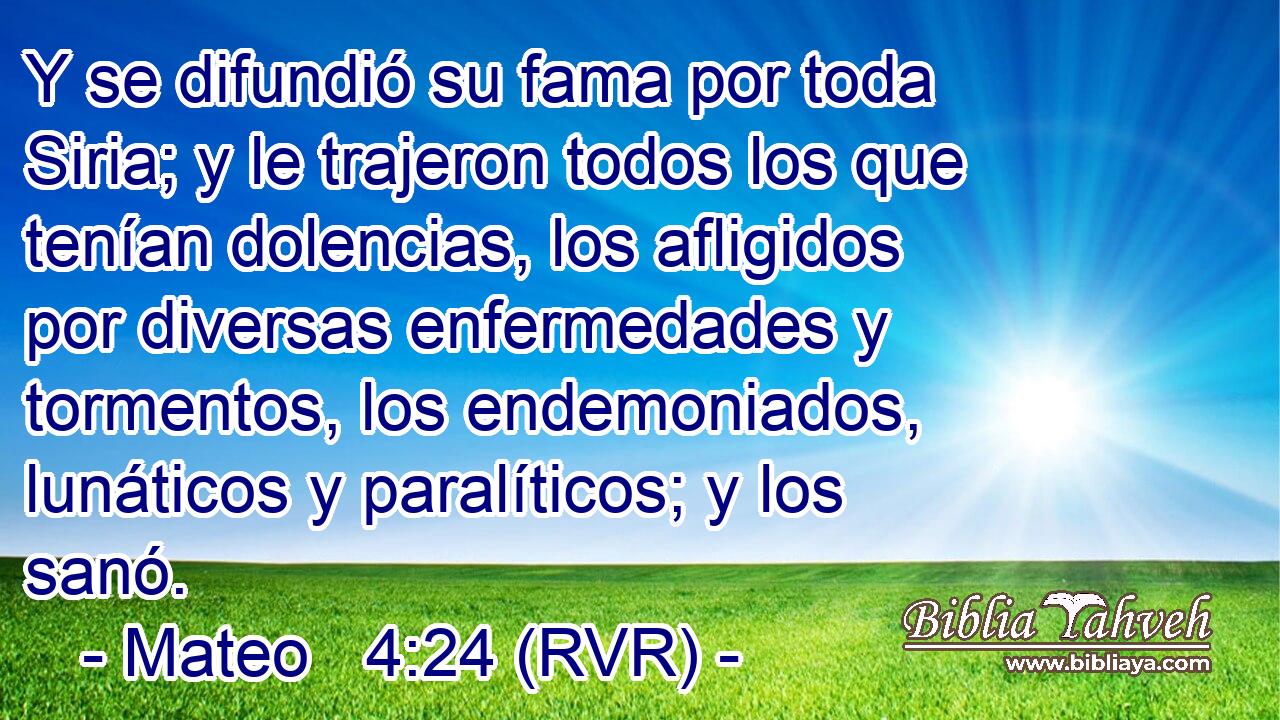Y se difundió su fama por toda Siria; y le trajeron todos los que tenían dolencias, los afligidos por diversas enfermedades y tormentos, los endemoniados, lunáticos y paralíticos; y los sanó.