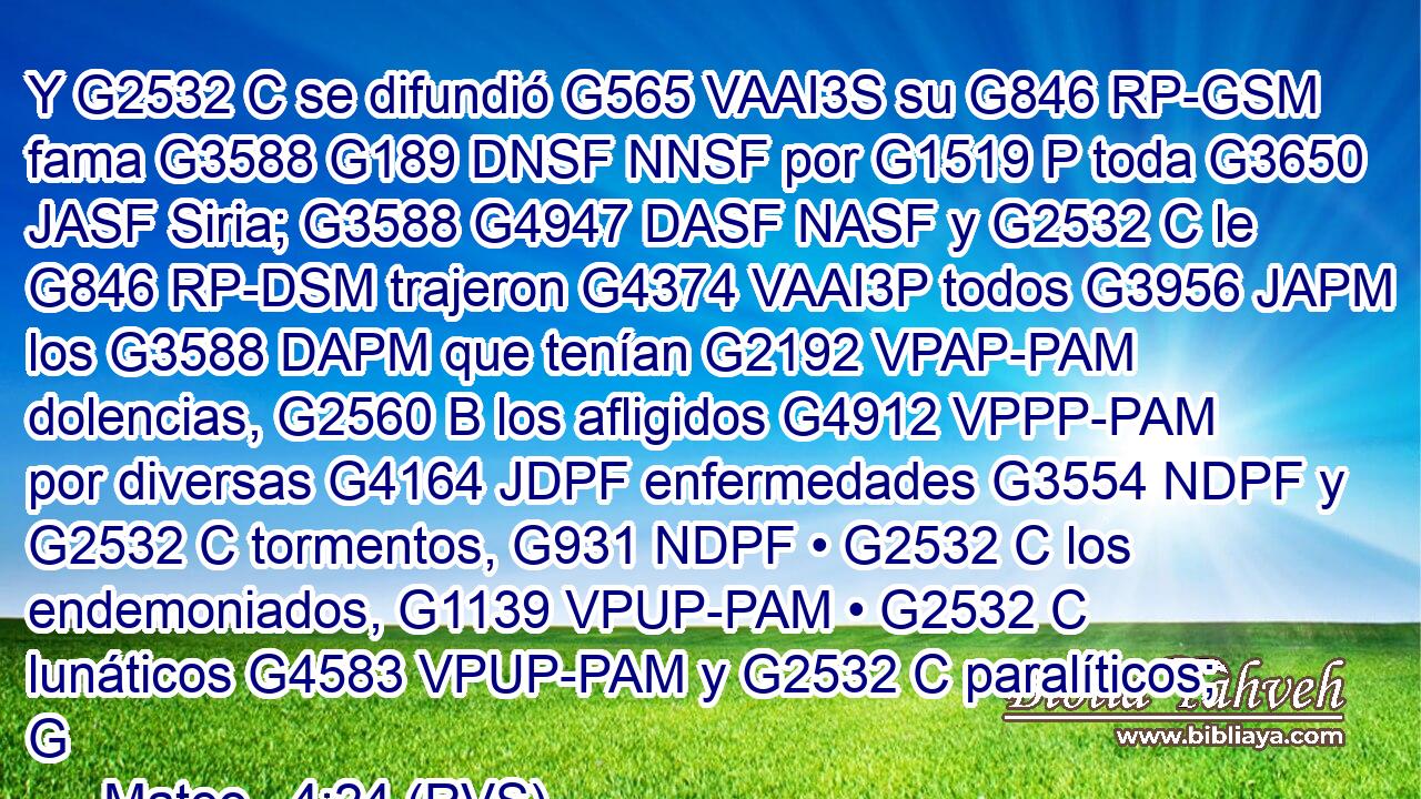 Y G2532 C se difundió G565 VAAI3S su G846 RP-GSM fama G3588 G189 DNSF NNSF por G1519 P toda G3650 JASF Siria; G3588 G4947 DASF NASF y G2532 C le G846 RP-DSM trajeron G4374 VAAI3P todos G3956 JAPM los G3588 DAPM que tenían G2192 VPAP-PAM dolencias, G2560 B los afligidos G4912 VPPP-PAM por diversas G4164 JDPF enfermedades G3554 NDPF y G2532 C tormentos, G931 NDPF • G2532 C los endemoniados, G1139 VPUP-PAM • G2532 C lunáticos G4583 VPUP-PAM y G2532 C paralíticos; G