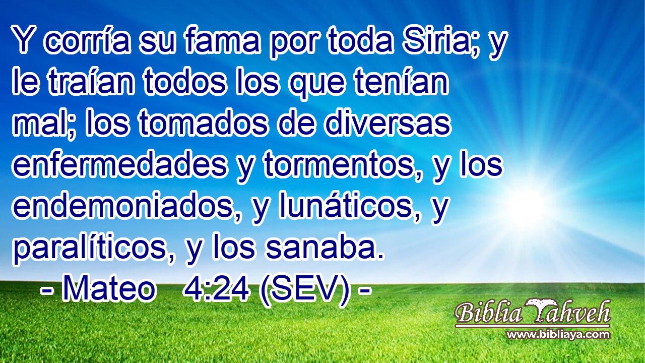 Y corría su fama por toda Siria; y le traían todos los que tenían mal; los tomados de diversas enfermedades y tormentos, y los endemoniados, y lunáticos, y paralíticos, y los sanaba.