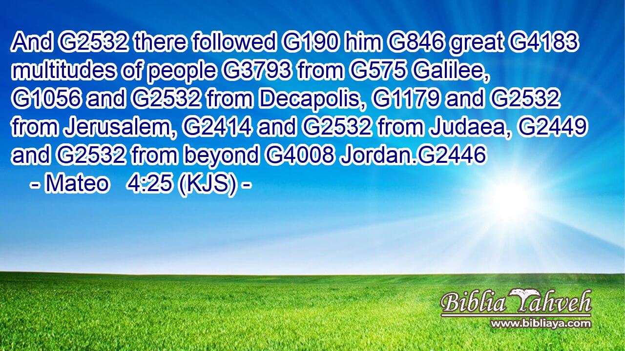 And G2532 there followed G190 him G846 great G4183 multitudes of people G3793 from G575 Galilee, G1056 and G2532 from Decapolis, G1179 and G2532 from Jerusalem, G2414 and G2532 from Judaea, G2449 and G2532 from beyond G4008 Jordan.G2446