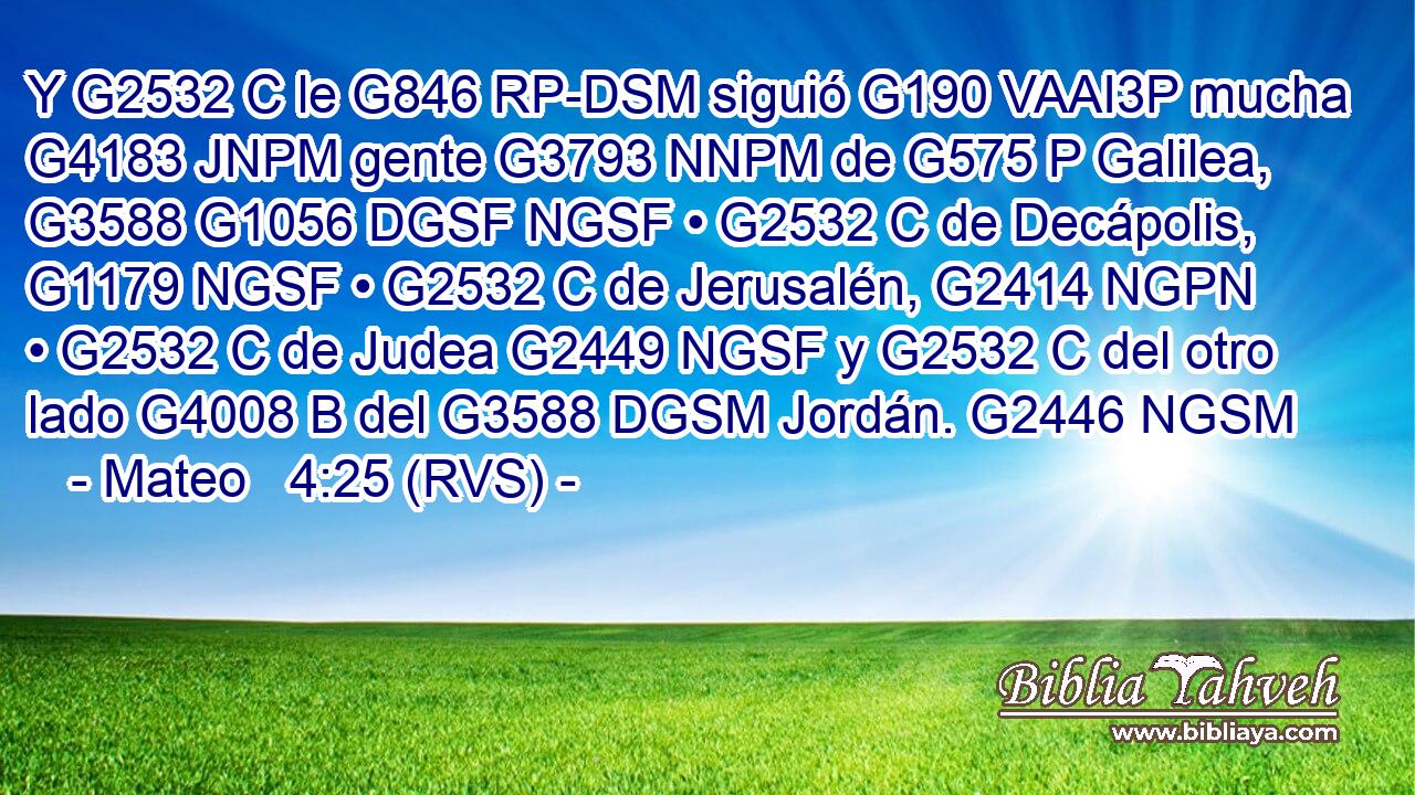 Y G2532 C le G846 RP-DSM siguió G190 VAAI3P mucha G4183 JNPM gente G3793 NNPM de G575 P Galilea, G3588 G1056 DGSF NGSF • G2532 C de Decápolis, G1179 NGSF • G2532 C de Jerusalén, G2414 NGPN • G2532 C de Judea G2449 NGSF y G2532 C del otro lado G4008 B del G3588 DGSM Jordán. G2446 NGSM 