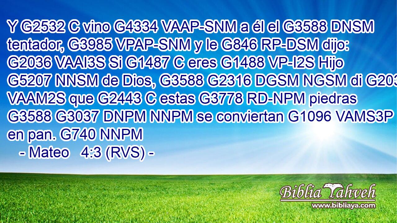 Y G2532 C vino G4334 VAAP-SNM a él el G3588 DNSM tentador, G3985 VPAP-SNM y le G846 RP-DSM dijo: G2036 VAAI3S Si G1487 C eres G1488 VP-I2S Hijo G5207 NNSM de Dios, G3588 G2316 DGSM NGSM di G2036 VAAM2S que G2443 C estas G3778 RD-NPM piedras G3588 G3037 DNPM NNPM se conviertan G1096 VAMS3P en pan. G740 NNPM 