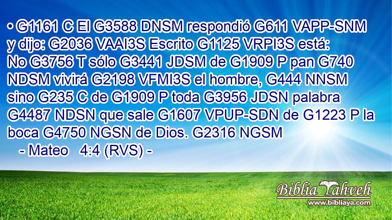 • G1161 C El G3588 DNSM respondió G611 VAPP-SNM y dijo: G2036 VAAI3S Escrito G1125 VRPI3S está: No G3756 T sólo G3441 JDSM de G1909 P pan G740 NDSM vivirá G2198 VFMI3S el hombre, G444 NNSM sino G235 C de G1909 P toda G3956 JDSN palabra G4487 NDSN que sale G1607 VPUP-SDN de G1223 P la boca G4750 NGSN de Dios. G2316 NGSM 