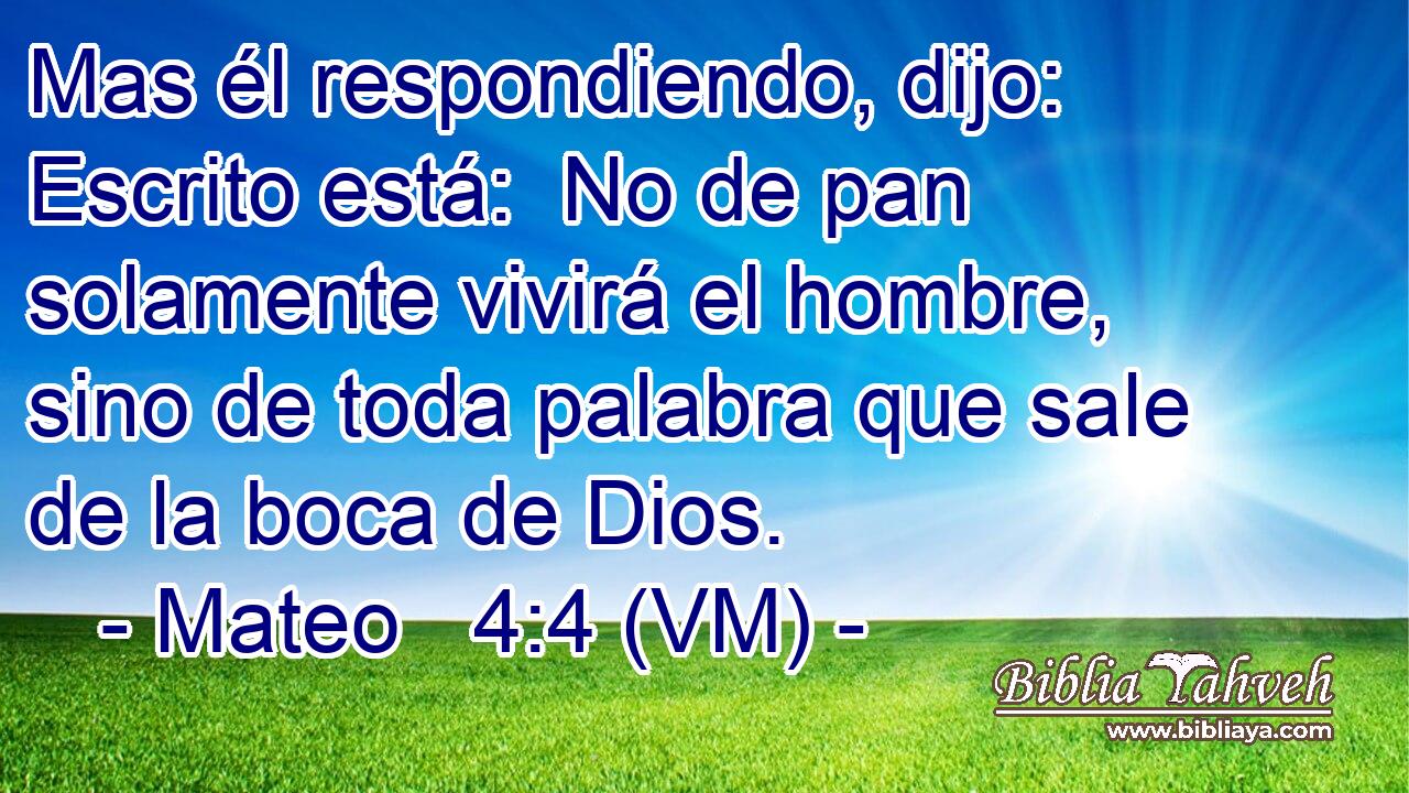  Mas él respondiendo, dijo: Escrito está:  No de pan solamente vivirá el hombre, sino de toda palabra que sale de la boca de Dios. 