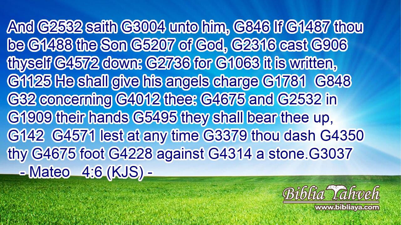 And G2532 saith G3004 unto him, G846 If G1487 thou be G1488 the Son G5207 of God, G2316 cast G906 thyself G4572 down: G2736 for G1063 it is written, G1125 He shall give his angels charge G1781  G848  G32 concerning G4012 thee: G4675 and G2532 in G1909 their hands G5495 they shall bear thee up, G142  G4571 lest at any time G3379 thou dash G4350 thy G4675 foot G4228 against G4314 a stone.G3037