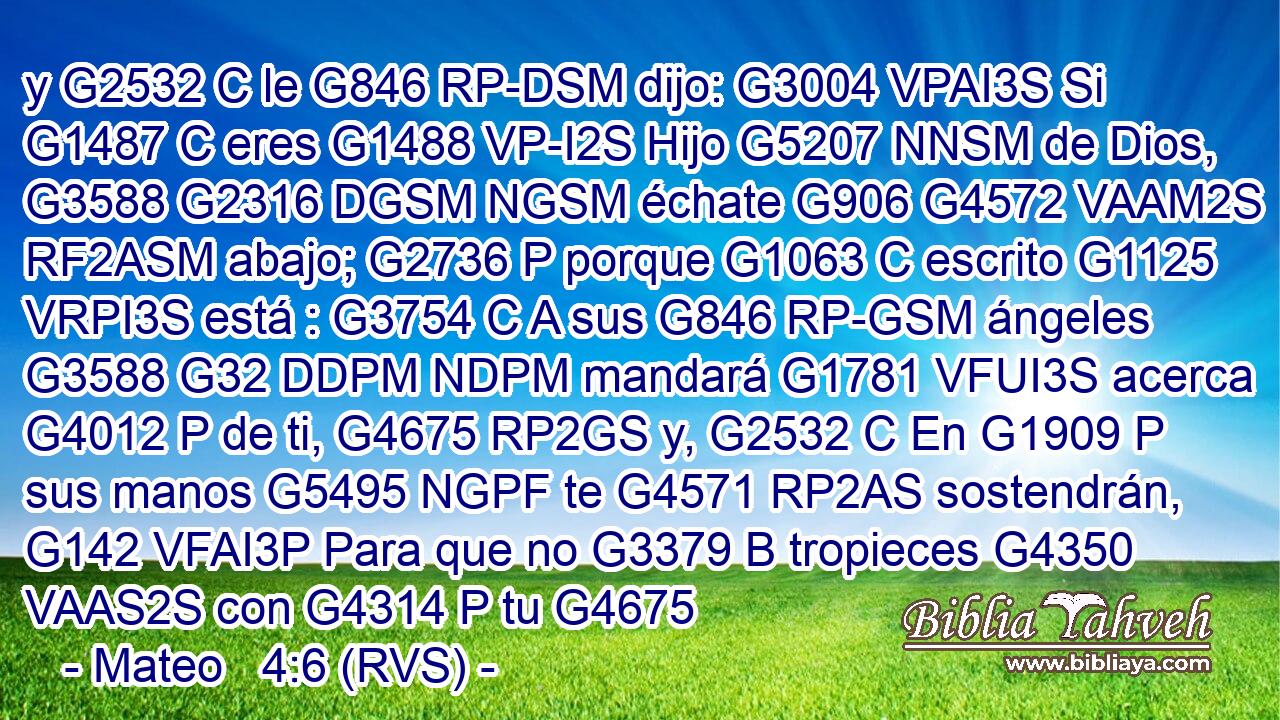 y G2532 C le G846 RP-DSM dijo: G3004 VPAI3S Si G1487 C eres G1488 VP-I2S Hijo G5207 NNSM de Dios, G3588 G2316 DGSM NGSM échate G906 G4572 VAAM2S RF2ASM abajo; G2736 P porque G1063 C escrito G1125 VRPI3S está : G3754 C A sus G846 RP-GSM ángeles G3588 G32 DDPM NDPM mandará G1781 VFUI3S acerca G4012 P de ti, G4675 RP2GS y, G2532 C En G1909 P sus manos G5495 NGPF te G4571 RP2AS sostendrán, G142 VFAI3P Para que no G3379 B tropieces G4350 VAAS2S con G4314 P tu G4675 