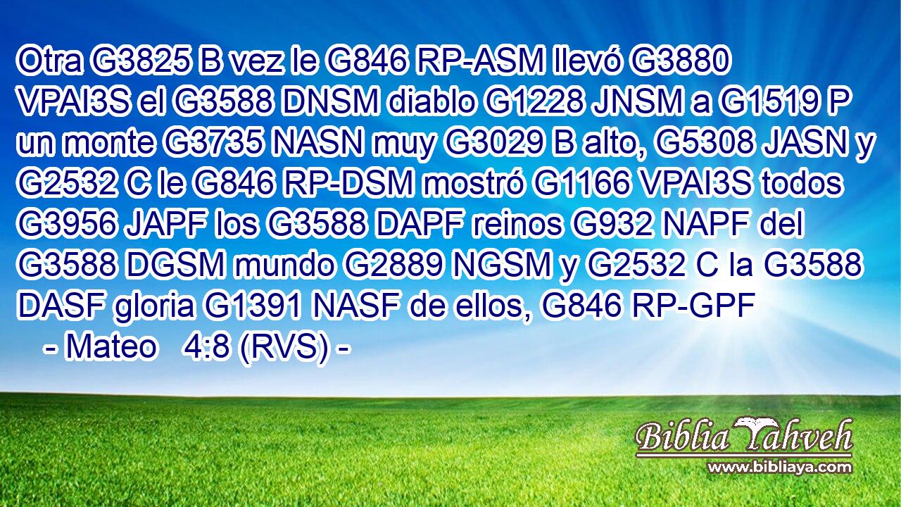 Otra G3825 B vez le G846 RP-ASM llevó G3880 VPAI3S el G3588 DNSM diablo G1228 JNSM a G1519 P un monte G3735 NASN muy G3029 B alto, G5308 JASN y G2532 C le G846 RP-DSM mostró G1166 VPAI3S todos G3956 JAPF los G3588 DAPF reinos G932 NAPF del G3588 DGSM mundo G2889 NGSM y G2532 C la G3588 DASF gloria G1391 NASF de ellos, G846 RP-GPF 