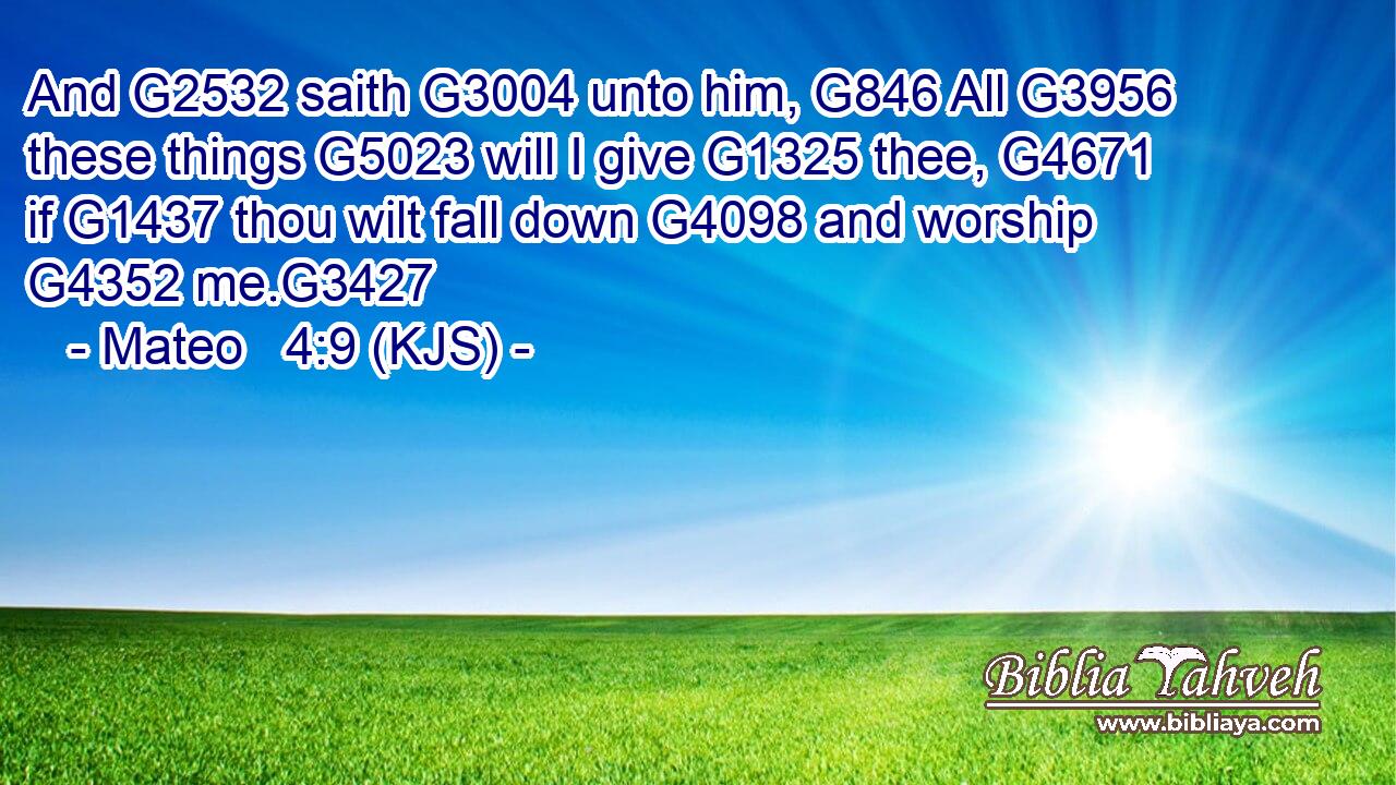 And G2532 saith G3004 unto him, G846 All G3956 these things G5023 will I give G1325 thee, G4671 if G1437 thou wilt fall down G4098 and worship G4352 me.G3427