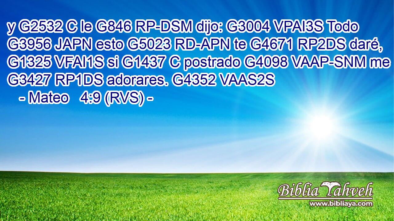 y G2532 C le G846 RP-DSM dijo: G3004 VPAI3S Todo G3956 JAPN esto G5023 RD-APN te G4671 RP2DS daré, G1325 VFAI1S si G1437 C postrado G4098 VAAP-SNM me G3427 RP1DS adorares. G4352 VAAS2S 
