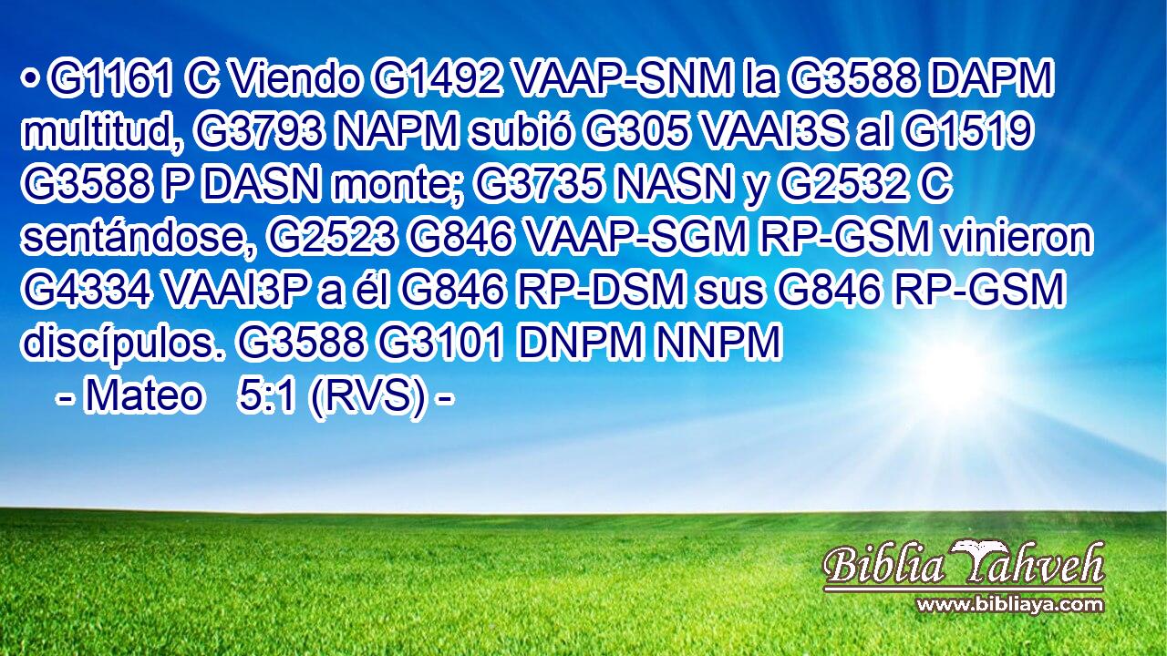 • G1161 C Viendo G1492 VAAP-SNM la G3588 DAPM multitud, G3793 NAPM subió G305 VAAI3S al G1519 G3588 P DASN monte; G3735 NASN y G2532 C sentándose, G2523 G846 VAAP-SGM RP-GSM vinieron G4334 VAAI3P a él G846 RP-DSM sus G846 RP-GSM discípulos. G3588 G3101 DNPM NNPM 