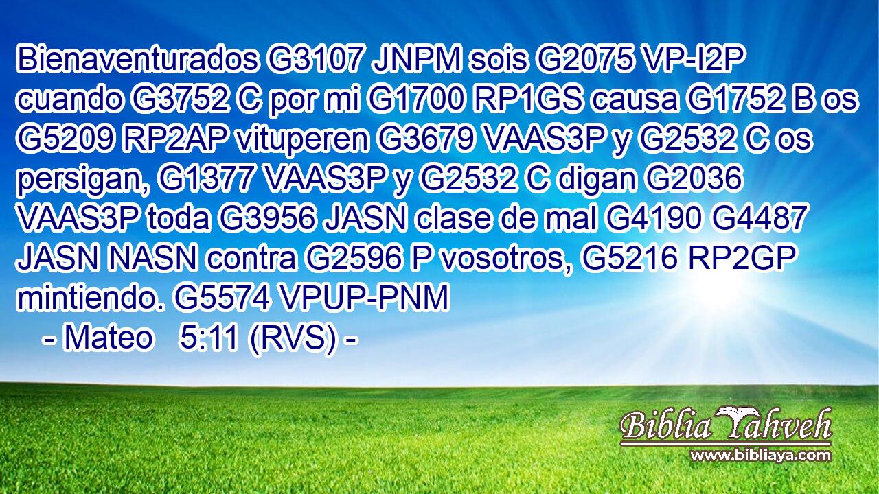 Bienaventurados G3107 JNPM sois G2075 VP-I2P cuando G3752 C por mi G1700 RP1GS causa G1752 B os G5209 RP2AP vituperen G3679 VAAS3P y G2532 C os persigan, G1377 VAAS3P y G2532 C digan G2036 VAAS3P toda G3956 JASN clase de mal G4190 G4487 JASN NASN contra G2596 P vosotros, G5216 RP2GP mintiendo. G5574 VPUP-PNM 