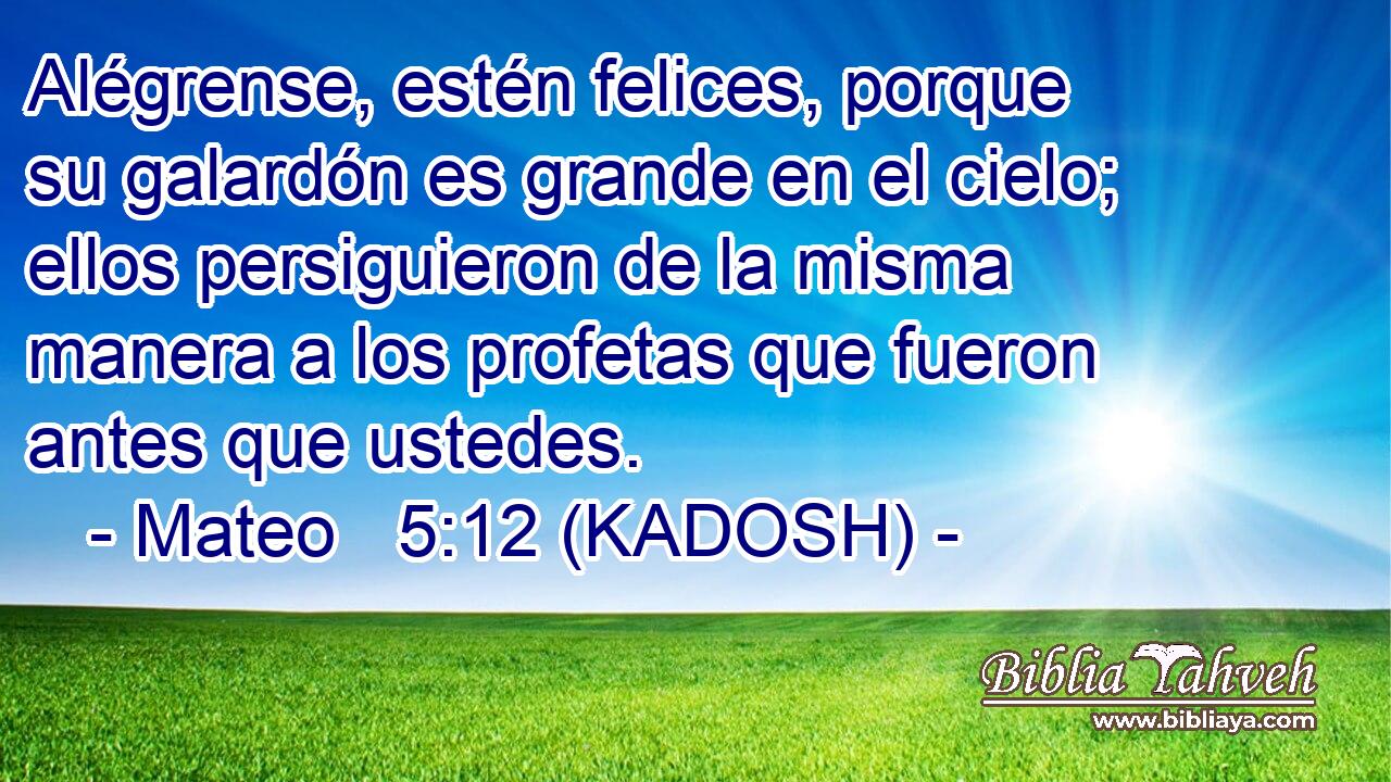  Alégrense, estén felices, porque su galardón es grande en el cielo; ellos persiguieron de la misma manera a los profetas que fueron antes que ustedes. 