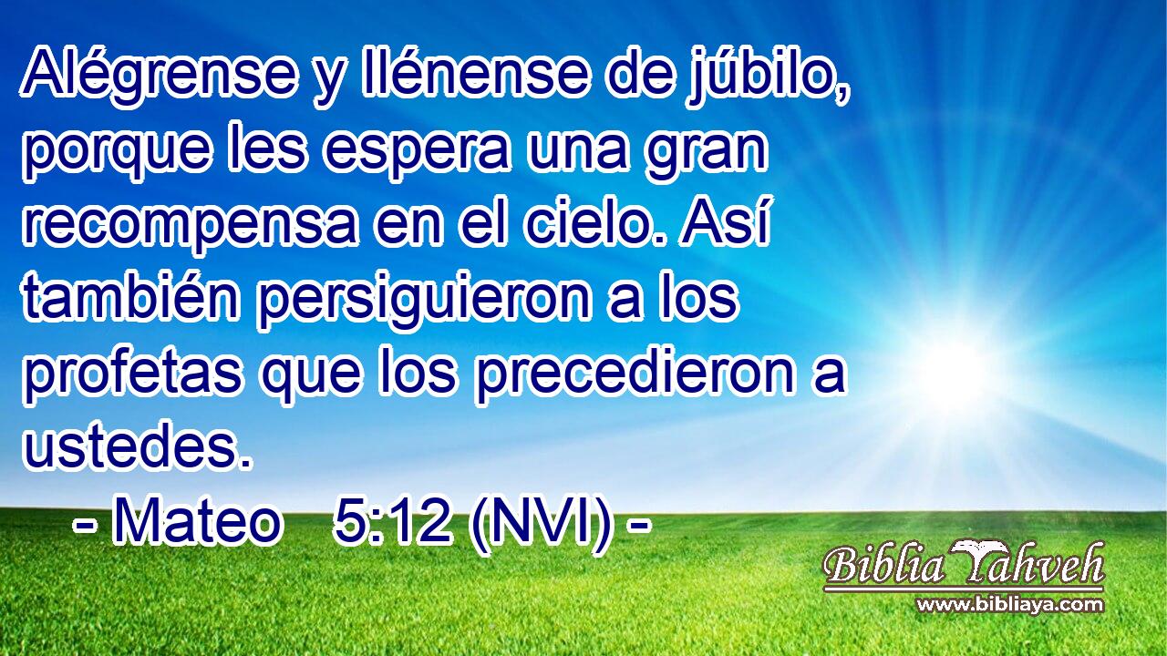  Alégrense y llénense de júbilo, porque les espera una gran recompensa en el cielo. Así también persiguieron a los profetas que los precedieron a ustedes. 