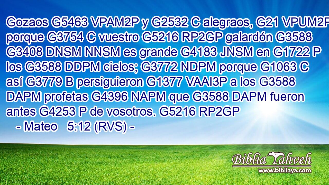 Gozaos G5463 VPAM2P y G2532 C alegraos, G21 VPUM2P porque G3754 C vuestro G5216 RP2GP galardón G3588 G3408 DNSM NNSM es grande G4183 JNSM en G1722 P los G3588 DDPM cielos; G3772 NDPM porque G1063 C así G3779 B persiguieron G1377 VAAI3P a los G3588 DAPM profetas G4396 NAPM que G3588 DAPM fueron antes G4253 P de vosotros. G5216 RP2GP 