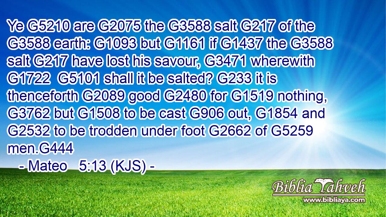 Ye G5210 are G2075 the G3588 salt G217 of the G3588 earth: G1093 but G1161 if G1437 the G3588 salt G217 have lost his savour, G3471 wherewith G1722  G5101 shall it be salted? G233 it is thenceforth G2089 good G2480 for G1519 nothing, G3762 but G1508 to be cast G906 out, G1854 and G2532 to be trodden under foot G2662 of G5259 men.G444