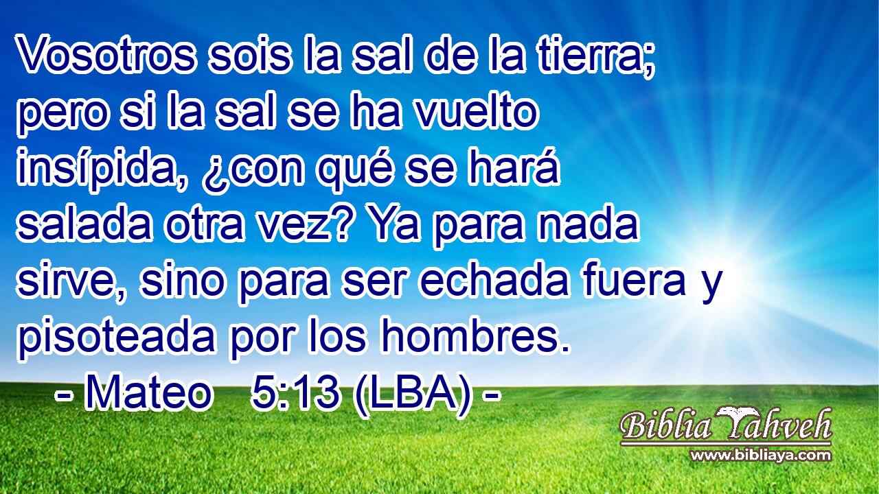 Vosotros sois la sal de la tierra; pero si la sal se ha vuelto insípida, ¿con qué se hará salada otra vez? Ya para nada sirve, sino para ser echada fuera y pisoteada por los hombres.