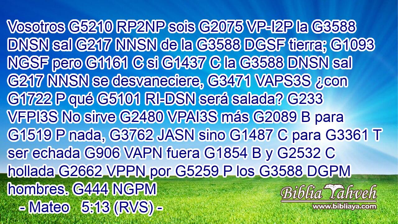 Vosotros G5210 RP2NP sois G2075 VP-I2P la G3588 DNSN sal G217 NNSN de la G3588 DGSF tierra; G1093 NGSF pero G1161 C si G1437 C la G3588 DNSN sal G217 NNSN se desvaneciere, G3471 VAPS3S ¿con G1722 P qué G5101 RI-DSN será salada? G233 VFPI3S No sirve G2480 VPAI3S más G2089 B para G1519 P nada, G3762 JASN sino G1487 C para G3361 T ser echada G906 VAPN fuera G1854 B y G2532 C hollada G2662 VPPN por G5259 P los G3588 DGPM hombres. G444 NGPM 