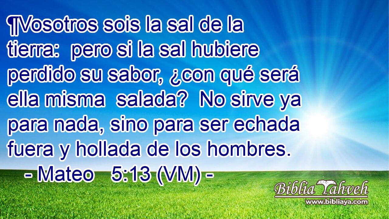  ¶Vosotros sois la sal de la tierra:  pero si la sal hubiere perdido su sabor, ¿con qué será ella misma  salada?  No sirve ya para nada, sino para ser echada fuera y hollada de los hombres. 