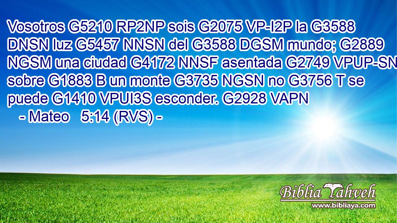 Vosotros G5210 RP2NP sois G2075 VP-I2P la G3588 DNSN luz G5457 NNSN del G3588 DGSM mundo; G2889 NGSM una ciudad G4172 NNSF asentada G2749 VPUP-SNF sobre G1883 B un monte G3735 NGSN no G3756 T se puede G1410 VPUI3S esconder. G2928 VAPN 