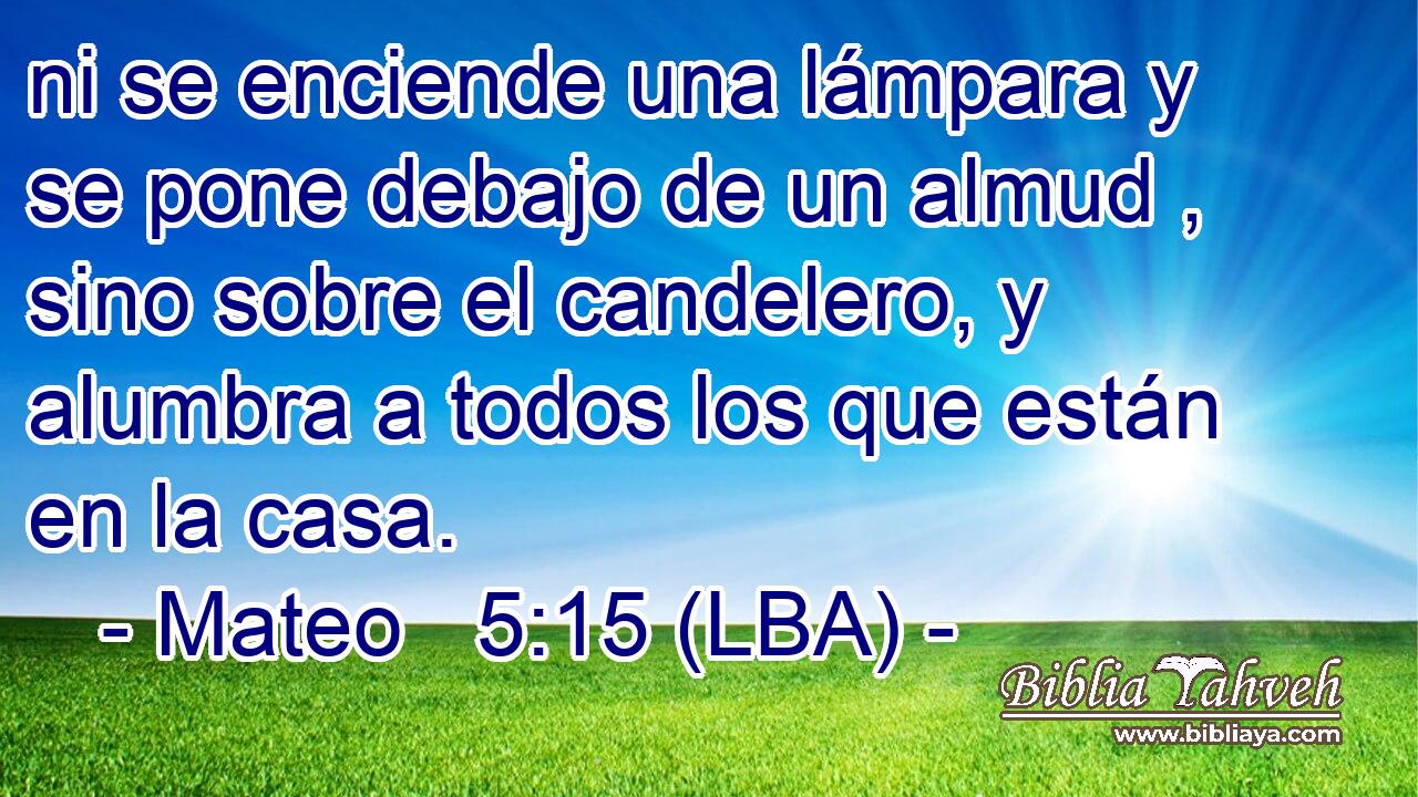 ni se enciende una lámpara y se pone debajo de un almud , sino sobre el candelero, y alumbra a todos los que están en la casa.