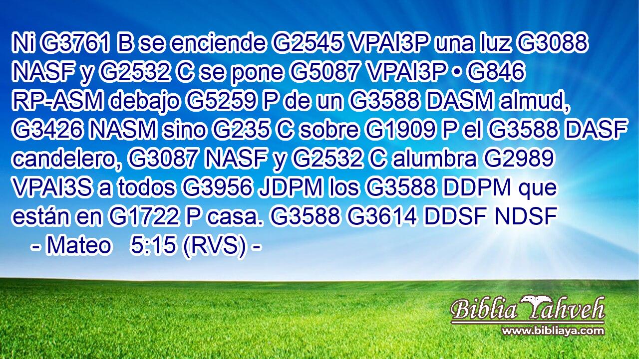 Ni G3761 B se enciende G2545 VPAI3P una luz G3088 NASF y G2532 C se pone G5087 VPAI3P • G846 RP-ASM debajo G5259 P de un G3588 DASM almud, G3426 NASM sino G235 C sobre G1909 P el G3588 DASF candelero, G3087 NASF y G2532 C alumbra G2989 VPAI3S a todos G3956 JDPM los G3588 DDPM que están en G1722 P casa. G3588 G3614 DDSF NDSF 