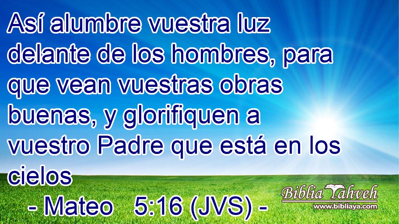 Así alumbre vuestra luz delante de los hombres, para que vean vuestras obras buenas, y glorifiquen a vuestro Padre que está en los cielos