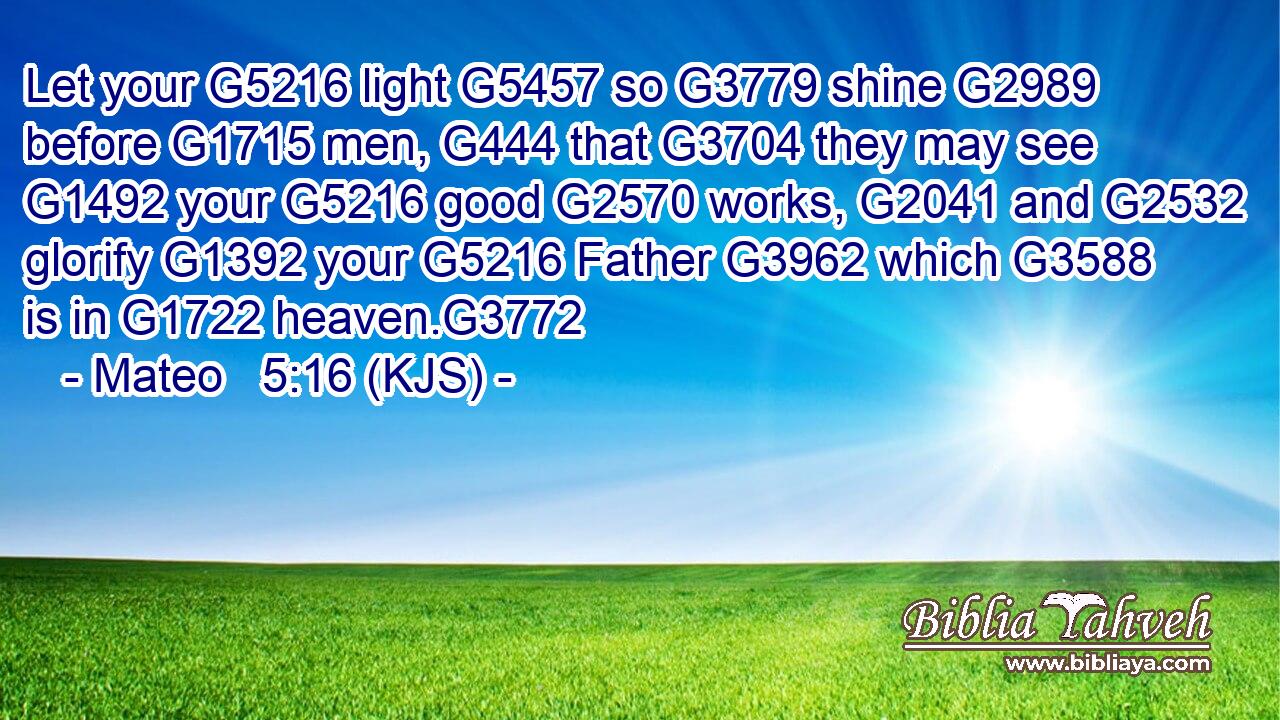 Let your G5216 light G5457 so G3779 shine G2989 before G1715 men, G444 that G3704 they may see G1492 your G5216 good G2570 works, G2041 and G2532 glorify G1392 your G5216 Father G3962 which G3588 is in G1722 heaven.G3772