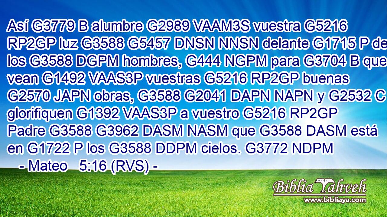 Así G3779 B alumbre G2989 VAAM3S vuestra G5216 RP2GP luz G3588 G5457 DNSN NNSN delante G1715 P de los G3588 DGPM hombres, G444 NGPM para G3704 B que vean G1492 VAAS3P vuestras G5216 RP2GP buenas G2570 JAPN obras, G3588 G2041 DAPN NAPN y G2532 C glorifiquen G1392 VAAS3P a vuestro G5216 RP2GP Padre G3588 G3962 DASM NASM que G3588 DASM está en G1722 P los G3588 DDPM cielos. G3772 NDPM 