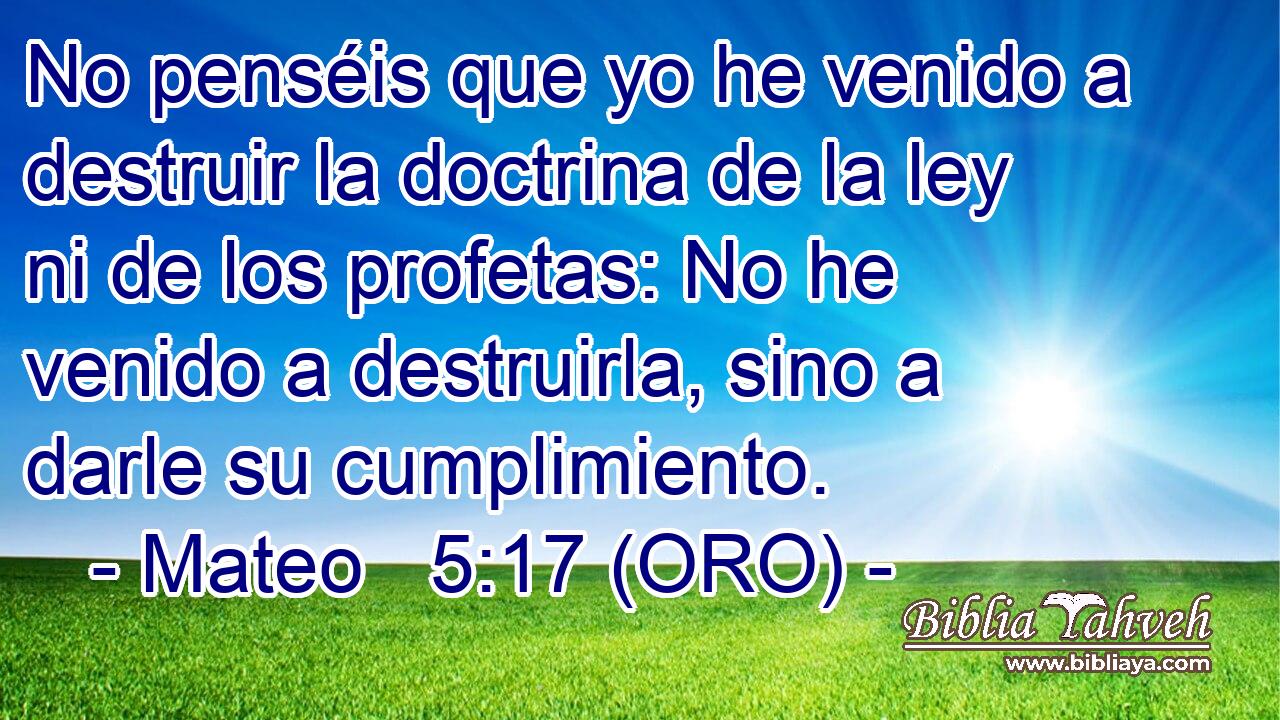  No penséis que yo he venido a destruir la doctrina de la ley ni de los profetas: No he venido a destruirla, sino a darle su cumplimiento. 